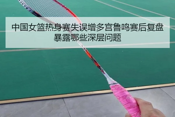 中国女篮热身赛失误增多宫鲁鸣赛后复盘暴露哪些深层问题